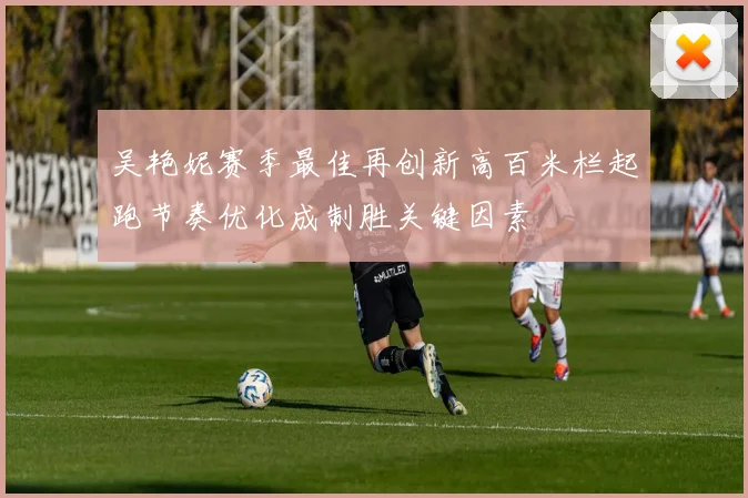 吴艳妮赛季最佳再创新高百米栏起跑节奏优化成制胜关键因素